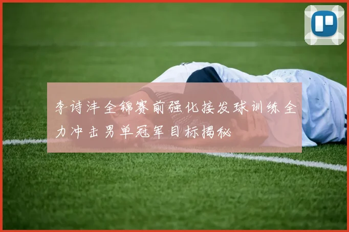 李诗沣全锦赛前强化接发球训练全力冲击男单冠军目标揭秘