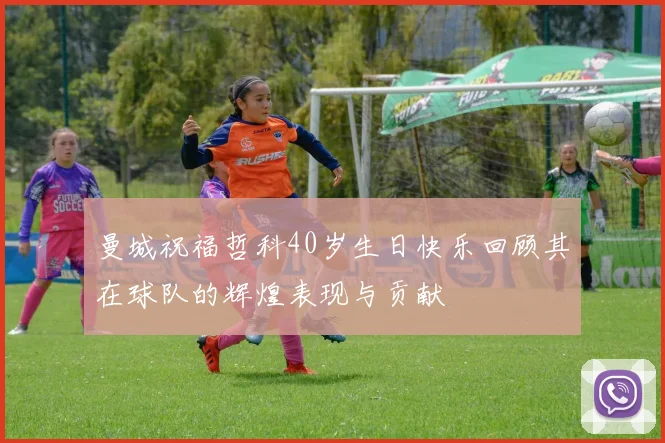 曼城祝福哲科40岁生日快乐回顾其在球队的辉煌表现与贡献